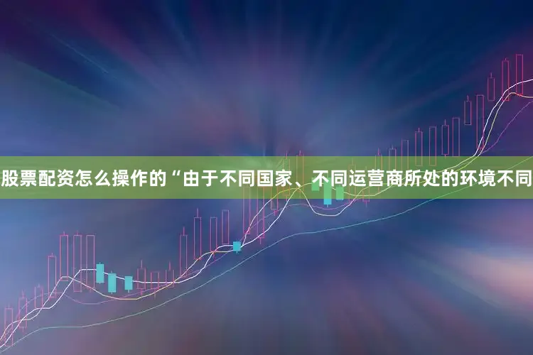 股票配资怎么操作的“由于不同国家、不同运营商所处的环境不同