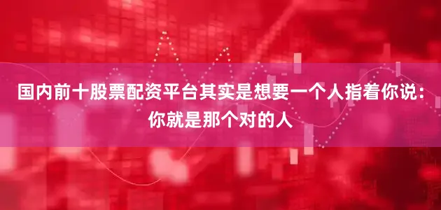 国内前十股票配资平台其实是想要一个人指着你说：你就是那个对的人
