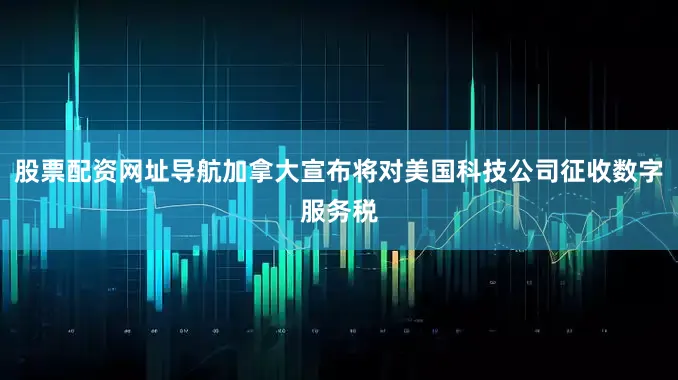 股票配资网址导航加拿大宣布将对美国科技公司征收数字服务税
