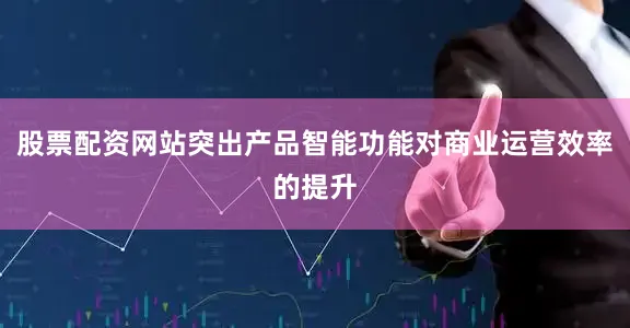 股票配资网站突出产品智能功能对商业运营效率的提升