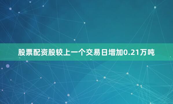股票配资股较上一个交易日增加0.21万吨