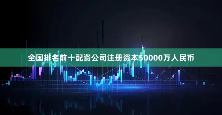 全国排名前十配资公司注册资本50000万人民币