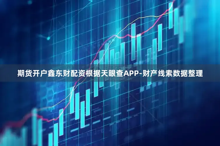 期货开户鑫东财配资根据天眼查APP-财产线索数据整理